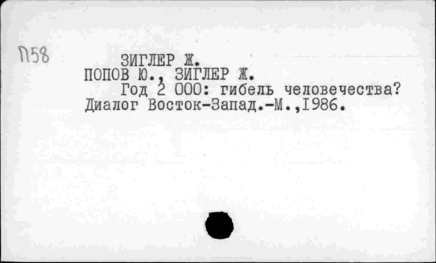 ﻿ЗИГЛЕР Ж.
ПОПОВ Ю.. ЗИГЛЕР Ж.
Год 2 000: гибель человечества? Диалог Восток-Запад.-М.,1986.